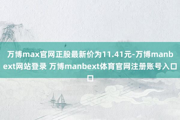 万博max官网正股最新价为11.41元-万博manbext网站登录 万博manbext体育官网注册账号入口