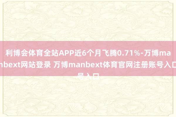 利博会体育全站APP近6个月飞腾0.71%-万博manbext网站登录 万博manbext体育官网注册账号入口