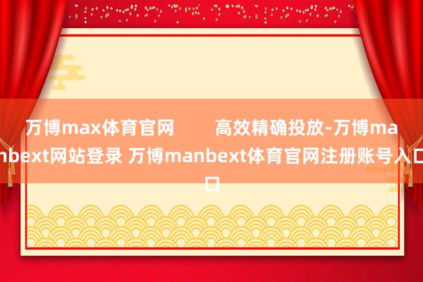 万博max体育官网        高效精确投放-万博manbext网站登录 万博manbext体育官网注册账号入口