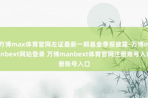 万博max体育官网左证最新一期基金季报披露-万博manbext网站登录 万博manbext体育官网注册账号入口