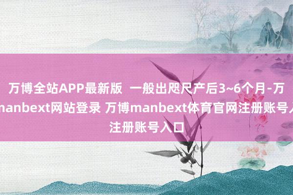 万博全站APP最新版  一般出咫尺产后3~6个月-万博manbext网站登录 万博manbext体育官网注册账号入口
