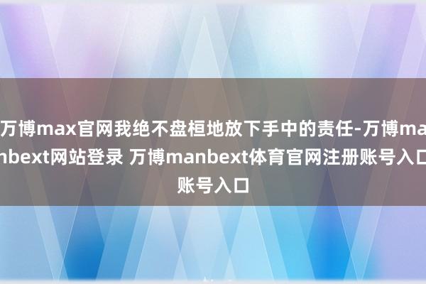 万博max官网我绝不盘桓地放下手中的责任-万博manbext网站登录 万博manbext体育官网注册账号入口