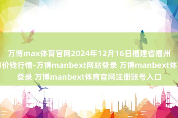 万博max体育官网2024年12月16日福建省福州市海峡蔬菜批发市集价钱行情-万博manbext网站登录 万博manbext体育官网注册账号入口