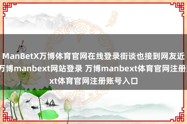 ManBetX万博体育官网在线登录街谈也接到网友近似问询-万博manbext网站登录 万博manbext体育官网注册账号入口