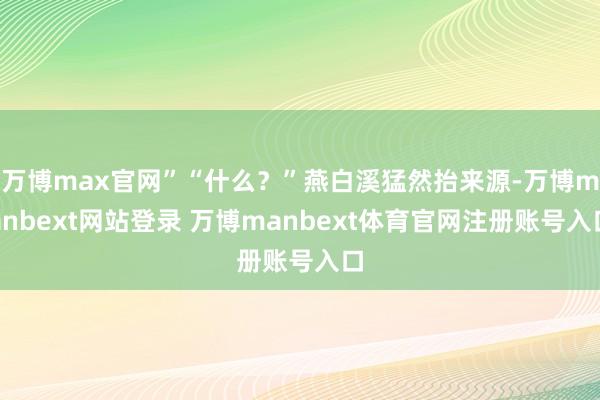 万博max官网”“什么？”燕白溪猛然抬来源-万博manbext网站登录 万博manbext体育官网注册账号入口