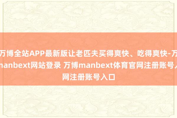 万博全站APP最新版让老匹夫买得爽快、吃得爽快-万博manbext网站登录 万博manbext体育官网注册账号入口