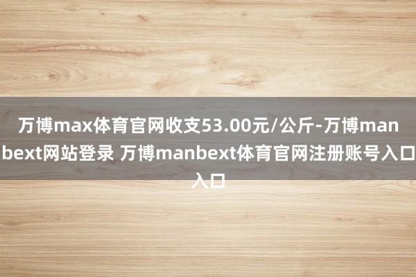 万博max体育官网收支53.00元/公斤-万博manbext网站登录 万博manbext体育官网注册账号入口