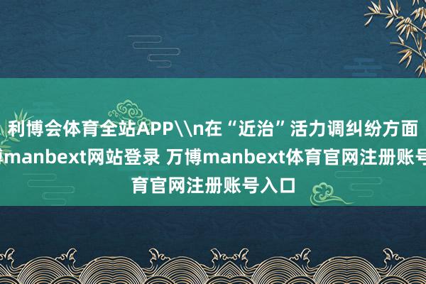 利博会体育全站APP\n在“近治”活力调纠纷方面-万博manbext网站登录 万博manbext体育官网注册账号入口