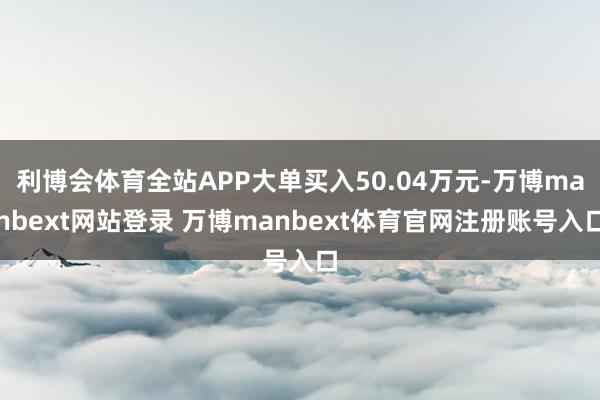 利博会体育全站APP大单买入50.04万元-万博manbext网站登录 万博manbext体育官网注册账号入口