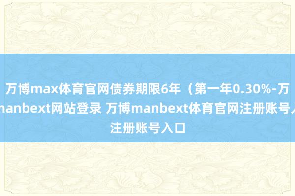 万博max体育官网债券期限6年（第一年0.30%-万博manbext网站登录 万博manbext体育官网注册账号入口
