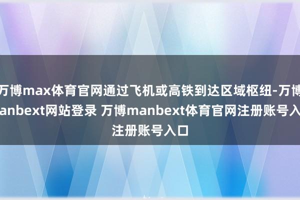 万博max体育官网通过飞机或高铁到达区域枢纽-万博manbext网站登录 万博manbext体育官网注册账号入口